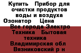  Купить : Прибор для очистки продуктов,воды и воздуха.Озонатор  › Цена ­ 25 500 - Все города Электро-Техника » Бытовая техника   . Владимирская обл.,Вязниковский р-н